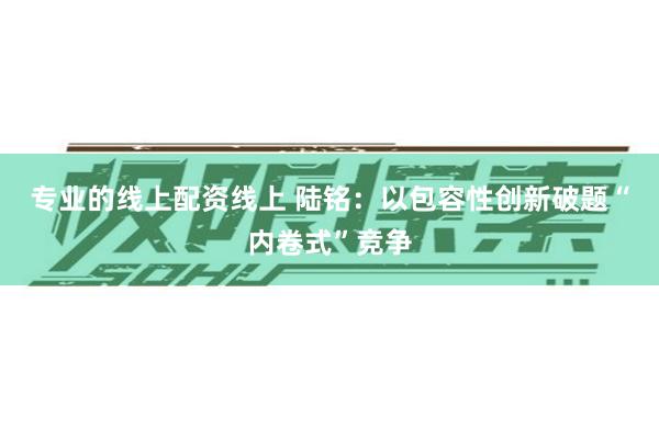 专业的线上配资线上 陆铭：以包容性创新破题“内卷式”竞争