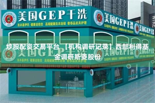 炒股配资交易平台 【机构调研记录】西部利得基金调研斯菱股份