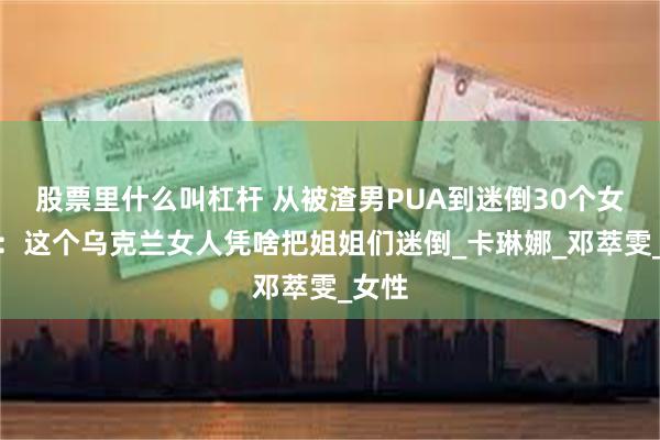股票里什么叫杠杆 从被渣男PUA到迷倒30个女明星：这个乌克兰女人凭啥把姐姐们迷倒_卡琳娜_邓萃雯_女性
