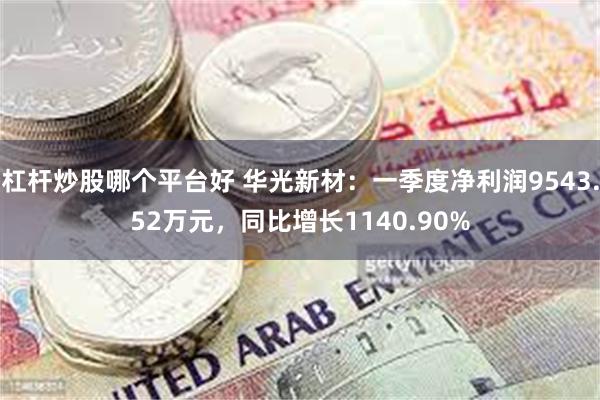 杠杆炒股哪个平台好 华光新材：一季度净利润9543.52万元，同比增长1140.90%
