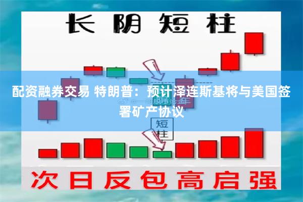 配资融券交易 特朗普：预计泽连斯基将与美国签署矿产协议