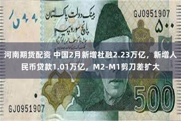 河南期货配资 中国2月新增社融2.23万亿，新增人民币贷款1.01万亿，M2-M1剪刀差扩大