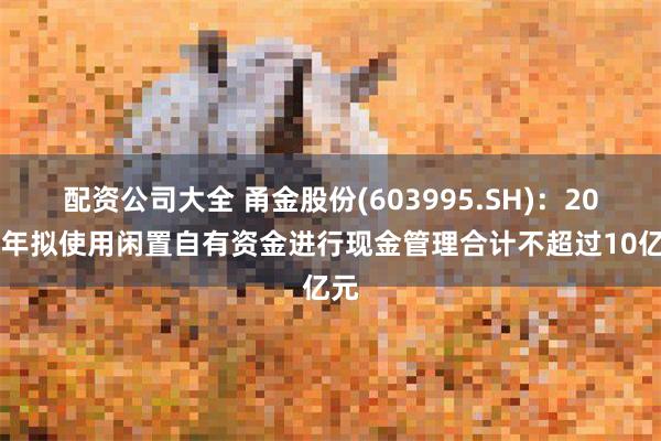 配资公司大全 甬金股份(603995.SH)：2025年拟使用闲置自有资金进行现金管理合计不超过10亿元