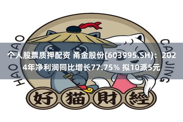 个人股票质押配资 甬金股份(603995.SH)：2024年净利润同比增长77.75% 拟10派5元