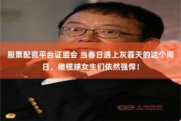 股票配资平台证监会 当春日遇上灰霾天的这个周日，橄榄球女生们依然强悍！
