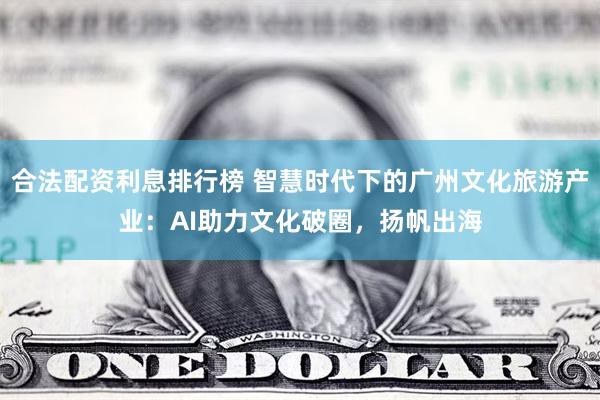 合法配资利息排行榜 智慧时代下的广州文化旅游产业：AI助力文化破圈，扬帆出海