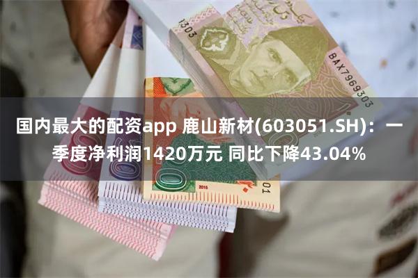 国内最大的配资app 鹿山新材(603051.SH)：一季度净利润1420万元 同比下降43.04%
