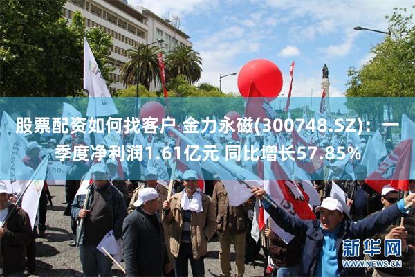 股票配资如何找客户 金力永磁(300748.SZ)：一季度净利润1.61亿元 同比增长57.85%