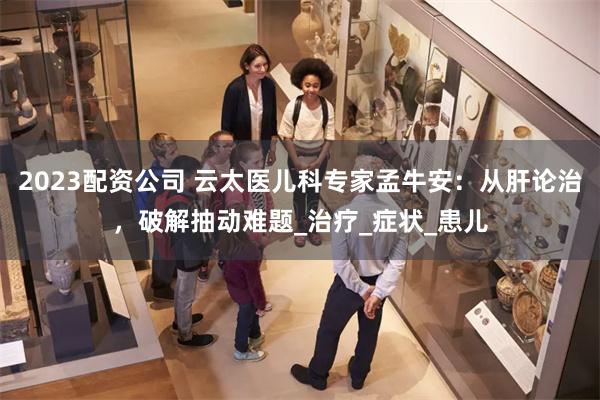 2023配资公司 云太医儿科专家孟牛安：从肝论治，破解抽动难题_治疗_症状_患儿