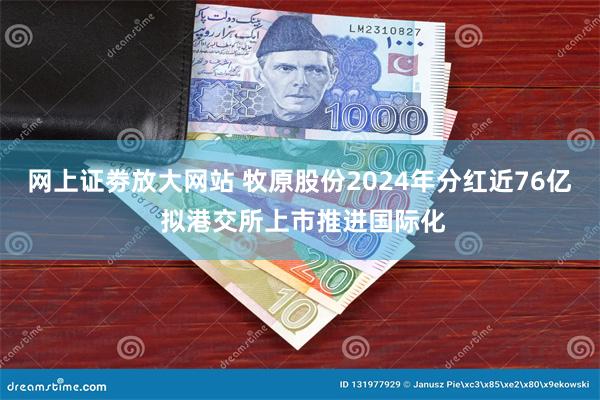网上证劵放大网站 牧原股份2024年分红近76亿 拟港交所上市推进国际化
