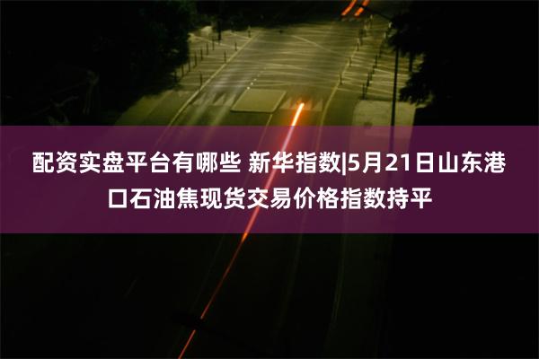 配资实盘平台有哪些 新华指数|5月21日山东港口石油焦现货交易价格指数持平