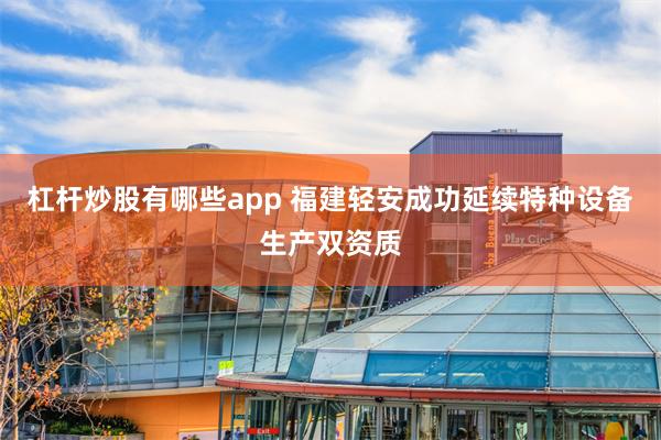 杠杆炒股有哪些app 福建轻安成功延续特种设备生产双资质