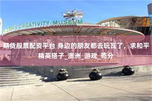 期货股票配资平台 身边的朋友都去玩瓦了，求和平精英搭子_澳洲_游戏_苟分