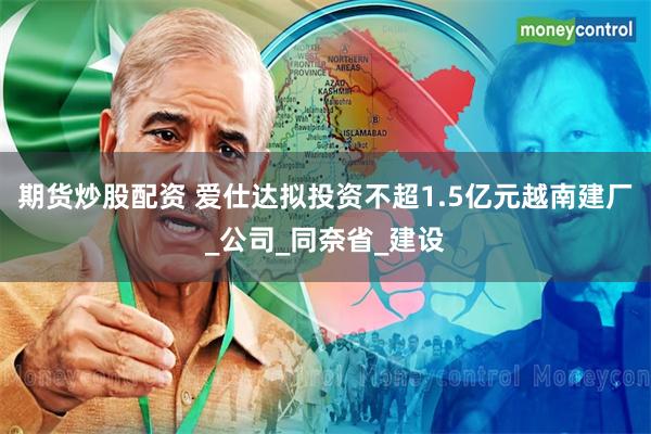 期货炒股配资 爱仕达拟投资不超1.5亿元越南建厂_公司_同奈省_建设