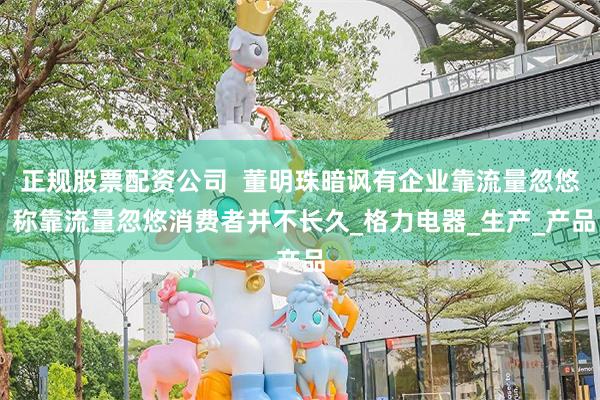 正规股票配资公司  董明珠暗讽有企业靠流量忽悠 称靠流量忽悠消费者并不长久_格力电器_生产_产品