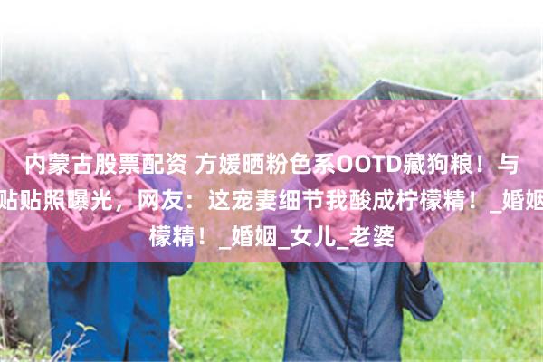 内蒙古股票配资 方媛晒粉色系OOTD藏狗粮！与郭富城背手贴贴照曝光，网友：这宠妻细节我酸成柠檬精！_婚姻_女儿_老婆