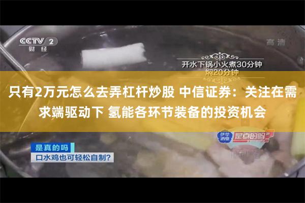 只有2万元怎么去弄杠杆炒股 中信证券：关注在需求端驱动下 氢能各环节装备的投资机会
