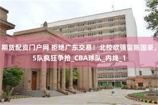 期货配资门户网 拒绝广东交易！北控欲强留陈国豪，5队疯狂争抢_CBA球队_内线_1