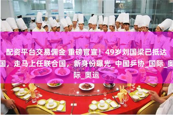 配资平台交易佣金 重磅官宣！49岁刘国梁已抵达美国，走马上任联合国，新身份曝光_中国乒协_国际_奥运