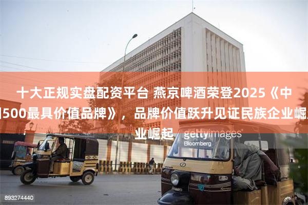 十大正规实盘配资平台 燕京啤酒荣登2025《中国500最具价值品牌》，品牌价值跃升见证民族企业崛起