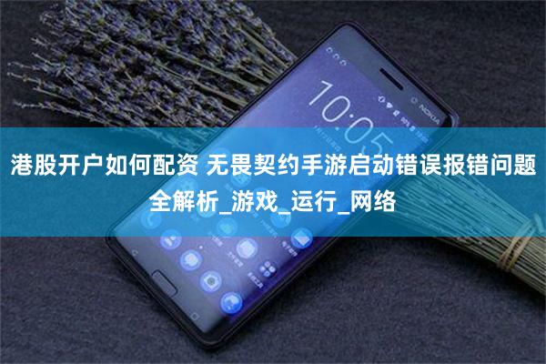 港股开户如何配资 无畏契约手游启动错误报错问题全解析_游戏_运行_网络