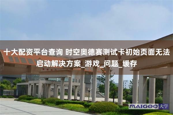 十大配资平台查询 时空奥德赛测试卡初始页面无法启动解决方案_游戏_问题_缓存