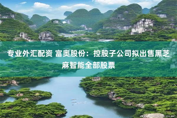 专业外汇配资 富奥股份：控股子公司拟出售黑芝麻智能全部股票