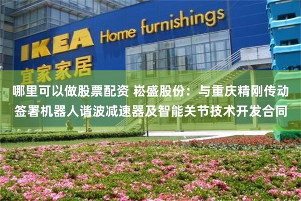 哪里可以做股票配资 崧盛股份：与重庆精刚传动签署机器人谐波减速器及智能关节技术开发合同