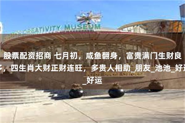 股票配资招商 七月初，咸鱼翻身，富贵满门生财良多，四生肖大财正财连旺，多贵人相助_朋友_池池_好运