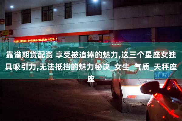 靠谱期货配资 享受被追捧的魅力,这三个星座女独具吸引力,无法抵挡的魅力秘诀_女生_气质_天秤座