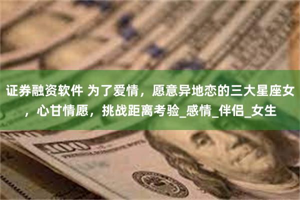 证券融资软件 为了爱情，愿意异地恋的三大星座女，心甘情愿，挑战距离考验_感情_伴侣_女生