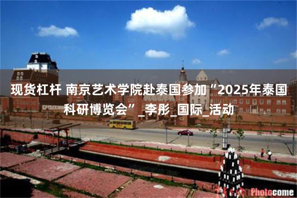 现货杠杆 南京艺术学院赴泰国参加“2025年泰国科研博览会”_李彤_国际_活动