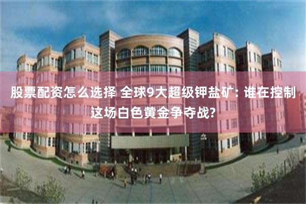 股票配资怎么选择 全球9大超级钾盐矿: 谁在控制这场白色黄金争夺战?