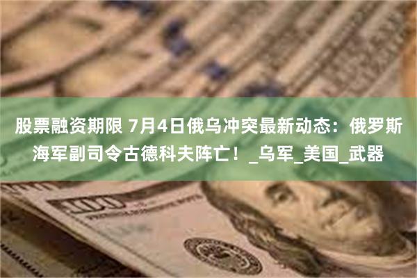 股票融资期限 7月4日俄乌冲突最新动态：俄罗斯海军副司令古德科夫阵亡！_乌军_美国_武器