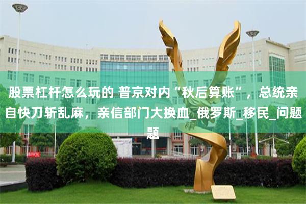 股票杠杆怎么玩的 普京对内“秋后算账”，总统亲自快刀斩乱麻，亲信部门大换血_俄罗斯_移民_问题