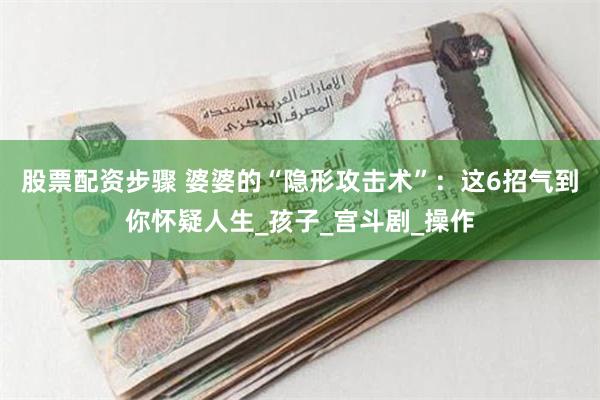 股票配资步骤 婆婆的“隐形攻击术”：这6招气到你怀疑人生_孩子_宫斗剧_操作