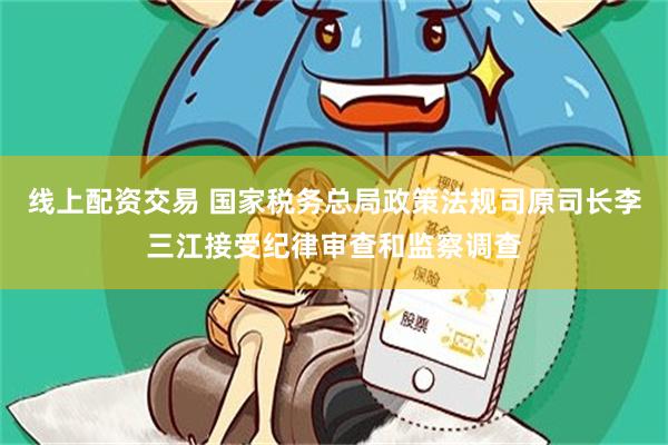 线上配资交易 国家税务总局政策法规司原司长李三江接受纪律审查和监察调查