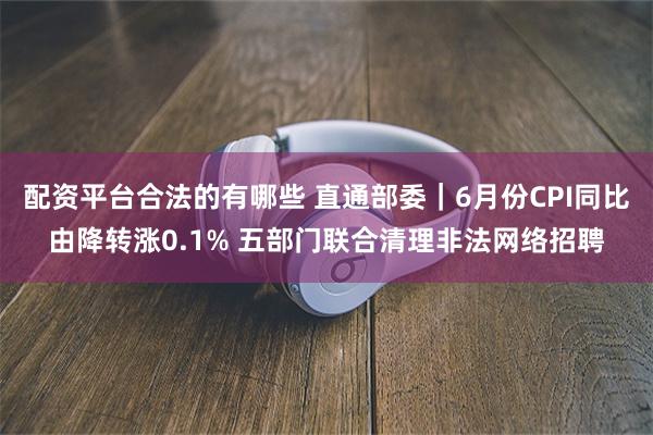 配资平台合法的有哪些 直通部委｜6月份CPI同比由降转涨0.1% 五部门联合清理非法网络招聘