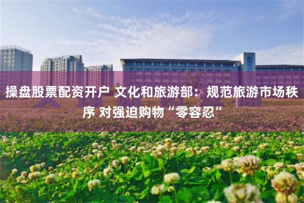 操盘股票配资开户 文化和旅游部：规范旅游市场秩序 对强迫购物“零容忍”