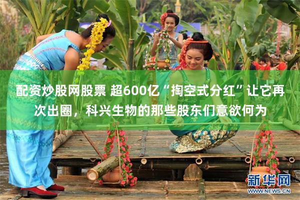 配资炒股网股票 超600亿“掏空式分红”让它再次出圈，科兴生物的那些股东们意欲何为