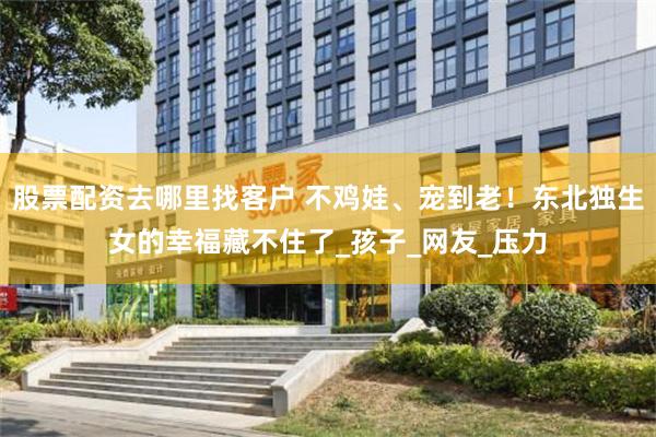 股票配资去哪里找客户 不鸡娃、宠到老！东北独生女的幸福藏不住了_孩子_网友_压力