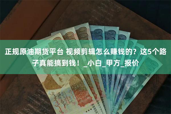 正规原油期货平台 视频剪辑怎么赚钱的？这5个路子真能搞到钱！_小白_甲方_报价