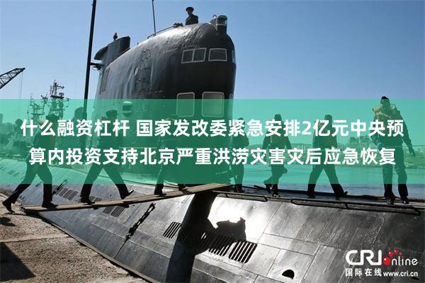 什么融资杠杆 国家发改委紧急安排2亿元中央预算内投资支持北京严重洪涝灾害灾后应急恢复