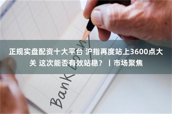 正规实盘配资十大平台 沪指再度站上3600点大关 这次能否有效站稳？丨市场聚焦