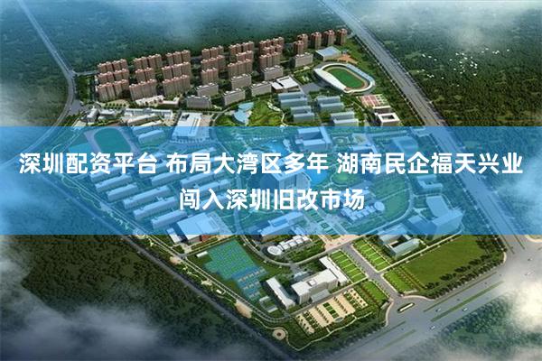 深圳配资平台 布局大湾区多年 湖南民企福天兴业闯入深圳旧改市场