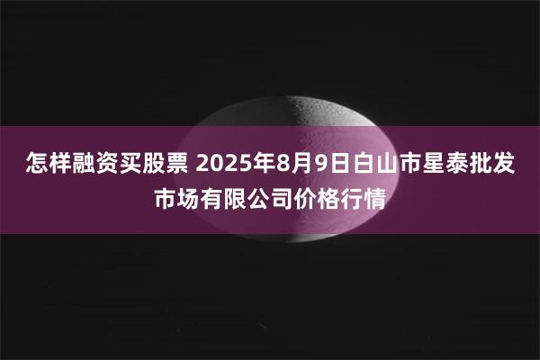 怎样融资买股票 2025年8月9日白山市星泰批发市场有限公司价格行情
