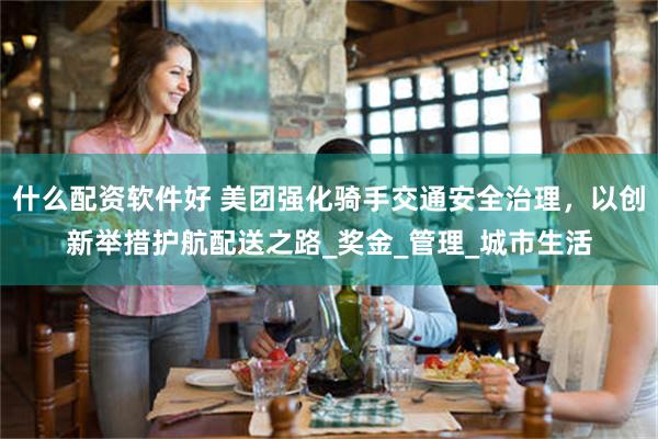 什么配资软件好 美团强化骑手交通安全治理，以创新举措护航配送之路_奖金_管理_城市生活