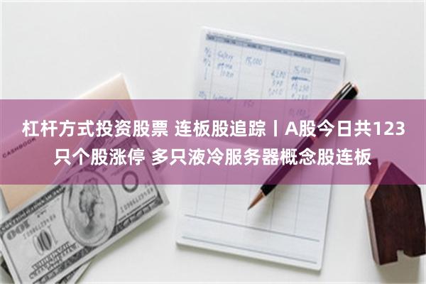 杠杆方式投资股票 连板股追踪丨A股今日共123只个股涨停 多只液冷服务器概念股连板
