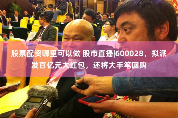 股票配资哪里可以做 股市直播|600028，拟派发百亿元大红包，还将大手笔回购
