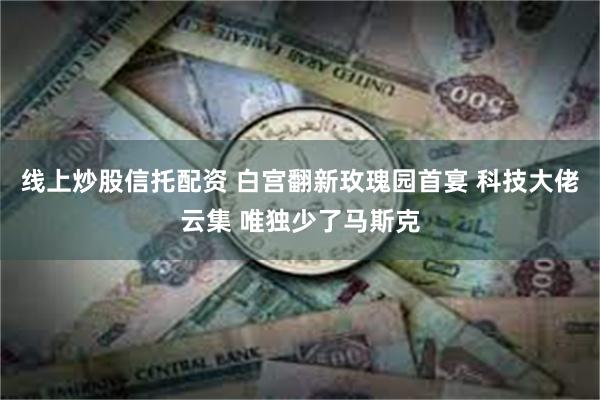 线上炒股信托配资 白宫翻新玫瑰园首宴 科技大佬云集 唯独少了马斯克